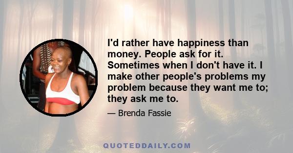 I'd rather have happiness than money. People ask for it. Sometimes when I don't have it. I make other people's problems my problem because they want me to; they ask me to.