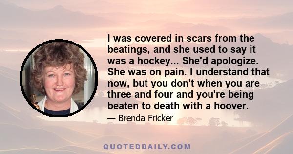 I was covered in scars from the beatings, and she used to say it was a hockey... She'd apologize. She was on pain. I understand that now, but you don't when you are three and four and you're being beaten to death with a 