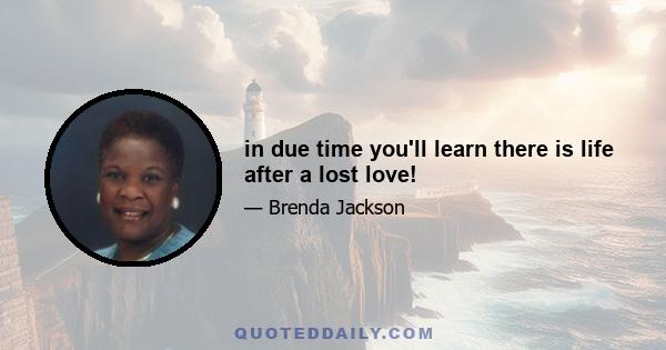 in due time you'll learn there is life after a lost love!