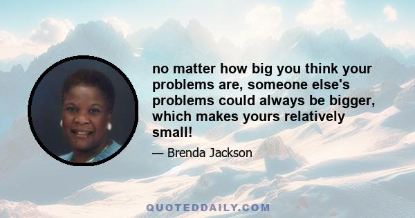 no matter how big you think your problems are, someone else's problems could always be bigger, which makes yours relatively small!