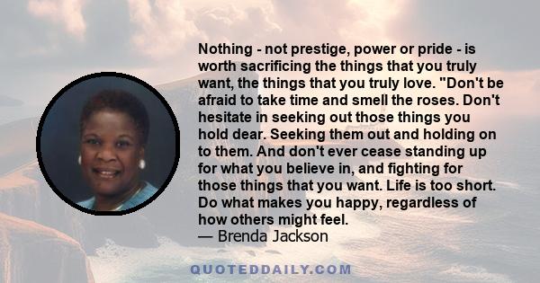 Nothing - not prestige, power or pride - is worth sacrificing the things that you truly want, the things that you truly love. Don't be afraid to take time and smell the roses. Don't hesitate in seeking out those things