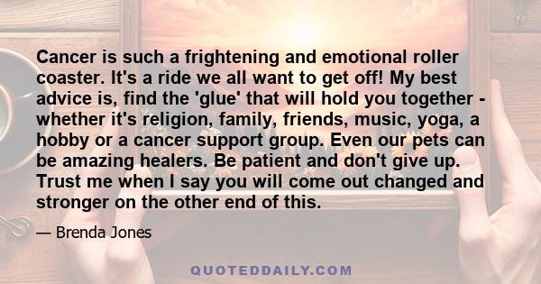 Cancer is such a frightening and emotional roller coaster. It's a ride we all want to get off! My best advice is, find the 'glue' that will hold you together - whether it's religion, family, friends, music, yoga, a