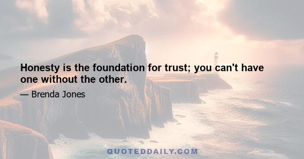 Honesty is the foundation for trust; you can't have one without the other.