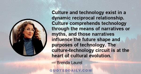 Culture and technology exist in a dynamic reciprocal relationship. Culture comprehends technology through the means of narratives or myths, and those narratives influence the future shape and purposes of technology. The 