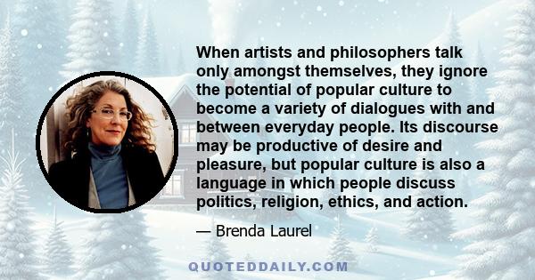 When artists and philosophers talk only amongst themselves, they ignore the potential of popular culture to become a variety of dialogues with and between everyday people. Its discourse may be productive of desire and