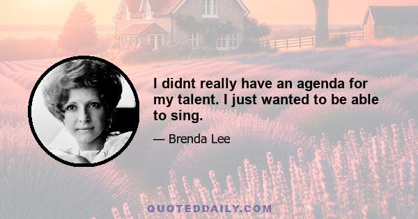 I didnt really have an agenda for my talent. I just wanted to be able to sing.