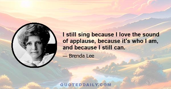 I still sing because I love the sound of applause, because it's who I am, and because I still can.