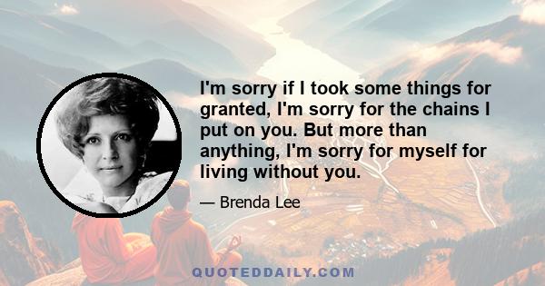 I'm sorry if I took some things for granted, I'm sorry for the chains I put on you. But more than anything, I'm sorry for myself for living without you.
