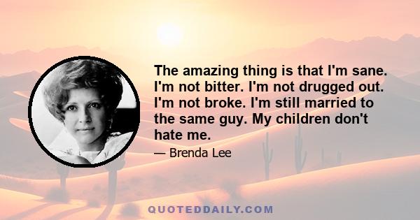 The amazing thing is that I'm sane. I'm not bitter. I'm not drugged out. I'm not broke. I'm still married to the same guy. My children don't hate me.