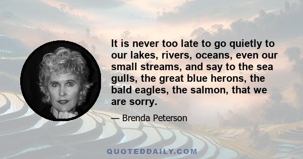 It is never too late to go quietly to our lakes, rivers, oceans, even our small streams, and say to the sea gulls, the great blue herons, the bald eagles, the salmon, that we are sorry.