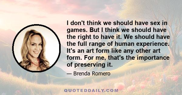 I don't think we should have sex in games. But I think we should have the right to have it. We should have the full range of human experience. It's an art form like any other art form. For me, that's the importance of