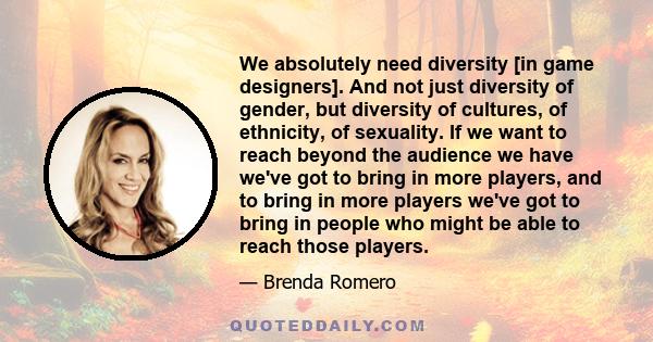 We absolutely need diversity [in game designers]. And not just diversity of gender, but diversity of cultures, of ethnicity, of sexuality. If we want to reach beyond the audience we have we've got to bring in more