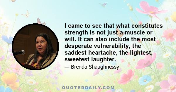 I came to see that what constitutes strength is not just a muscle or will. It can also include the most desperate vulnerability, the saddest heartache, the lightest, sweetest laughter.