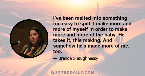 I've been melted into something too easy to spill. I make more and more of myself in order to make more and more of the baby. He takes it, this making. And somehow he's made more of me, too.