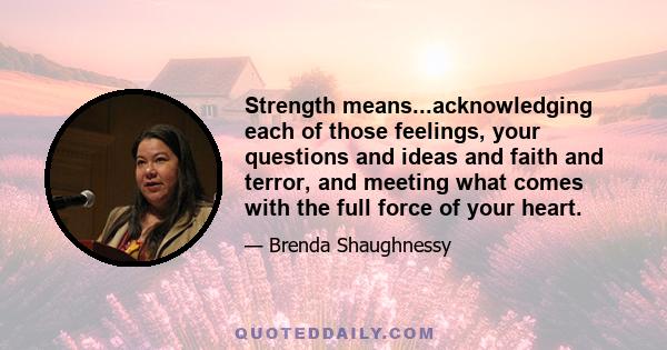 Strength means...acknowledging each of those feelings, your questions and ideas and faith and terror, and meeting what comes with the full force of your heart.