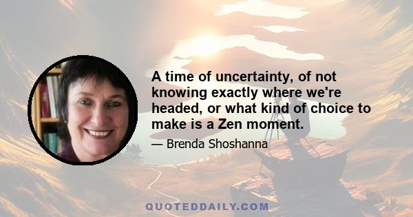 A time of uncertainty, of not knowing exactly where we're headed, or what kind of choice to make is a Zen moment.