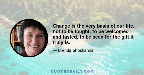 Change is the very basis of our life, not to be fought, to be welcomed and tasted, to be seen for the gift it truly is.