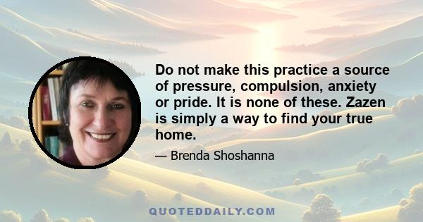 Do not make this practice a source of pressure, compulsion, anxiety or pride. It is none of these. Zazen is simply a way to find your true home.