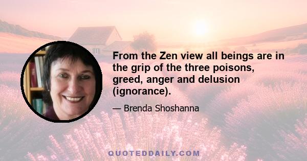 From the Zen view all beings are in the grip of the three poisons, greed, anger and delusion (ignorance).