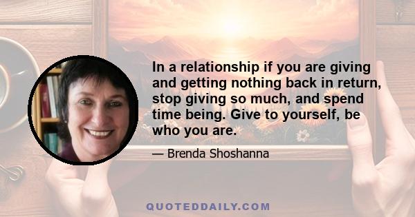 In a relationship if you are giving and getting nothing back in return, stop giving so much, and spend time being. Give to yourself, be who you are.