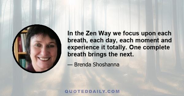 In the Zen Way we focus upon each breath, each day, each moment and experience it totally. One complete breath brings the next.