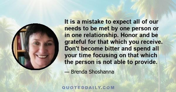 It is a mistake to expect all of our needs to be met by one person or in one relationship. Honor and be grateful for that which you receive. Don't become bitter and spend all your time focusing on that which the person