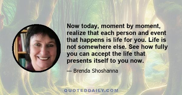 Now today, moment by moment, realize that each person and event that happens is life for you. Life is not somewhere else. See how fully you can accept the life that presents itself to you now.