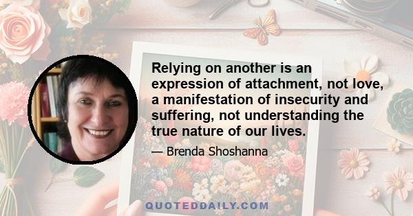 Relying on another is an expression of attachment, not love, a manifestation of insecurity and suffering, not understanding the true nature of our lives.