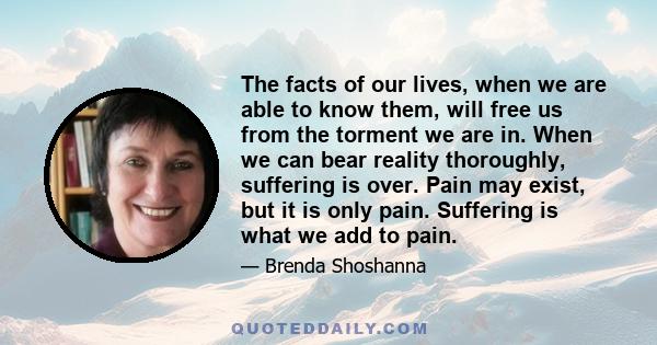 The facts of our lives, when we are able to know them, will free us from the torment we are in. When we can bear reality thoroughly, suffering is over. Pain may exist, but it is only pain. Suffering is what we add to