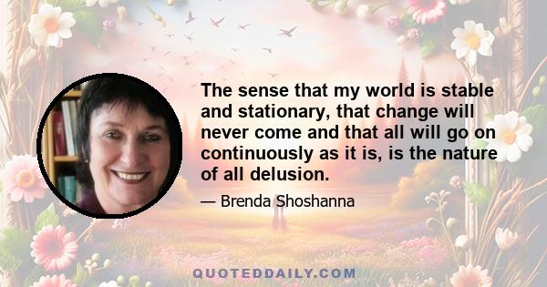 The sense that my world is stable and stationary, that change will never come and that all will go on continuously as it is, is the nature of all delusion.