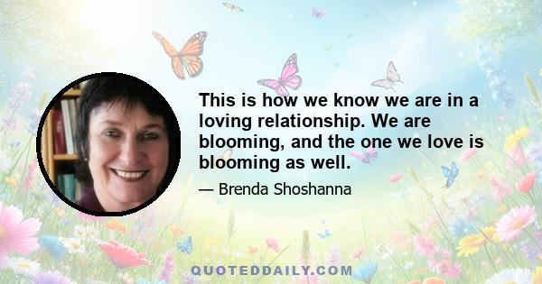 This is how we know we are in a loving relationship. We are blooming, and the one we love is blooming as well.