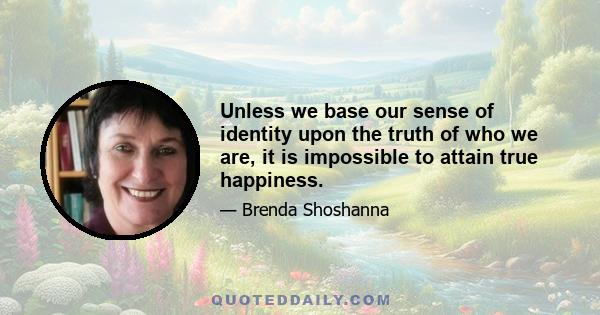 Unless we base our sense of identity upon the truth of who we are, it is impossible to attain true happiness.