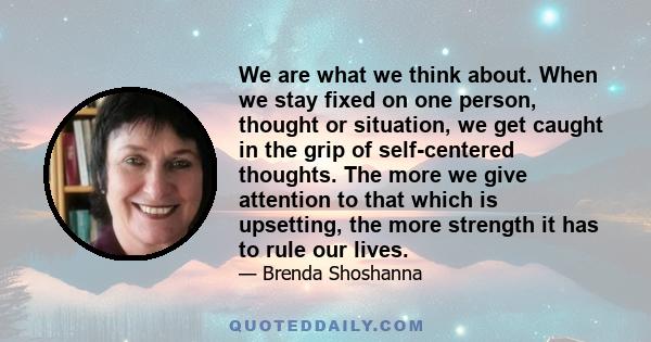 We are what we think about. When we stay fixed on one person, thought or situation, we get caught in the grip of self-centered thoughts. The more we give attention to that which is upsetting, the more strength it has to 