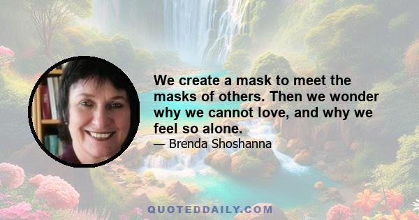 We create a mask to meet the masks of others. Then we wonder why we cannot love, and why we feel so alone.