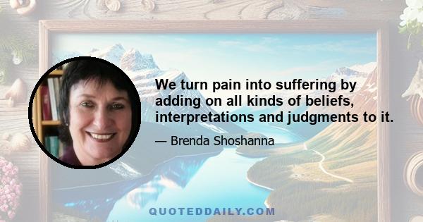 We turn pain into suffering by adding on all kinds of beliefs, interpretations and judgments to it.