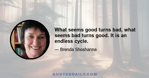 What seems good turns bad, what seems bad turns good. It is an endless cycle.