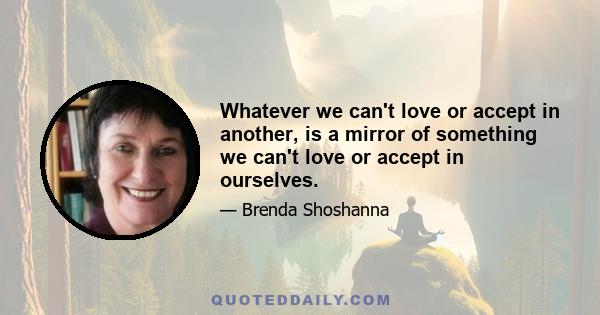 Whatever we can't love or accept in another, is a mirror of something we can't love or accept in ourselves.