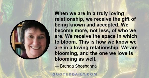 When we are in a truly loving relationship, we receive the gift of being known and accepted. We become more, not less, of who we are. We receive the space in which to bloom. This is how we know we are in a loving