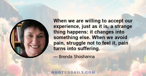 When we are willing to accept our experience, just as it is, a strange thing happens: it changes into something else. When we avoid pain, struggle not to feel it, pain turns into suffering.