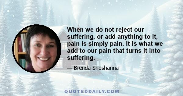 When we do not reject our suffering, or add anything to it, pain is simply pain. It is what we add to our pain that turns it into suffering.