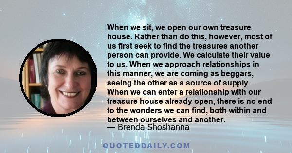 When we sit, we open our own treasure house. Rather than do this, however, most of us first seek to find the treasures another person can provide. We calculate their value to us. When we approach relationships in this