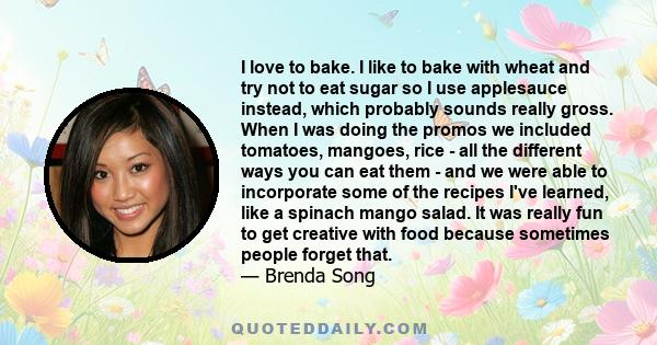 I love to bake. I like to bake with wheat and try not to eat sugar so I use applesauce instead, which probably sounds really gross. When I was doing the promos we included tomatoes, mangoes, rice - all the different