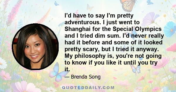 I'd have to say I'm pretty adventurous. I just went to Shanghai for the Special Olympics and I tried dim sum. I'd never really had it before and some of it looked pretty scary, but I tried it anyway. My philosophy is,