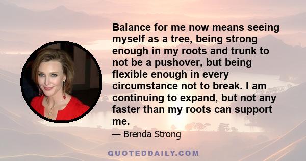 Balance for me now means seeing myself as a tree, being strong enough in my roots and trunk to not be a pushover, but being flexible enough in every circumstance not to break. I am continuing to expand, but not any