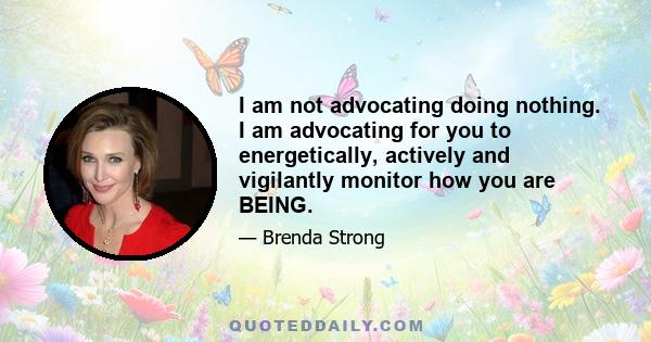 I am not advocating doing nothing. I am advocating for you to energetically, actively and vigilantly monitor how you are BEING.