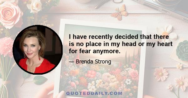 I have recently decided that there is no place in my head or my heart for fear anymore.