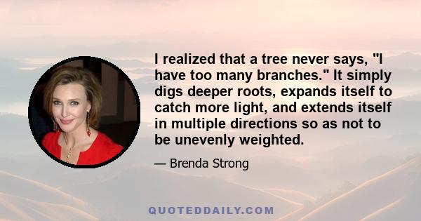 I realized that a tree never says, I have too many branches. It simply digs deeper roots, expands itself to catch more light, and extends itself in multiple directions so as not to be unevenly weighted.