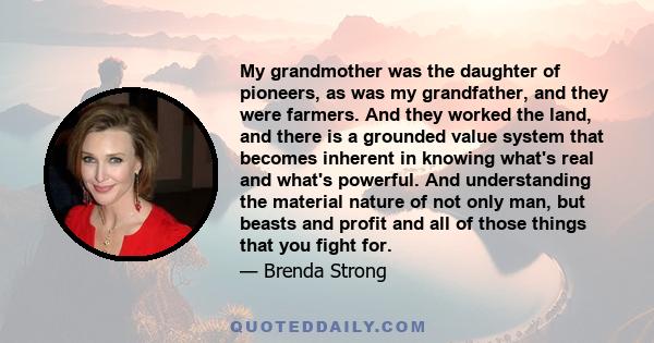 My grandmother was the daughter of pioneers, as was my grandfather, and they were farmers. And they worked the land, and there is a grounded value system that becomes inherent in knowing what's real and what's powerful. 