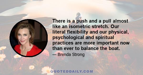 There is a push and a pull almost like an isometric stretch. Our literal flexibility and our physical, psychological and spiritual practices are more important now than ever to balance the boat.