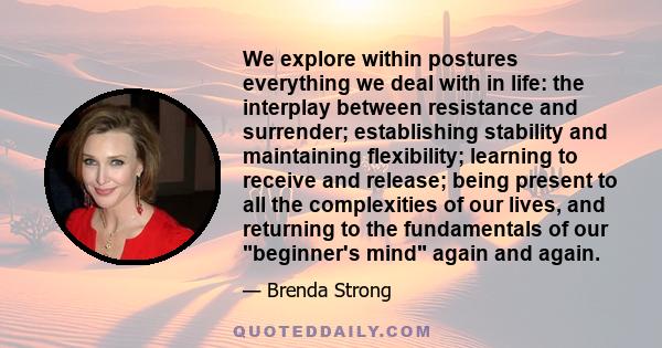 We explore within postures everything we deal with in life: the interplay between resistance and surrender; establishing stability and maintaining flexibility; learning to receive and release; being present to all the